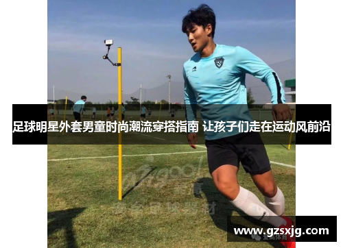 足球明星外套男童时尚潮流穿搭指南 让孩子们走在运动风前沿