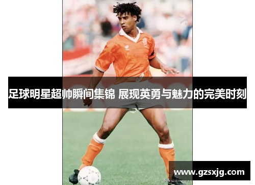 足球明星超帅瞬间集锦 展现英勇与魅力的完美时刻