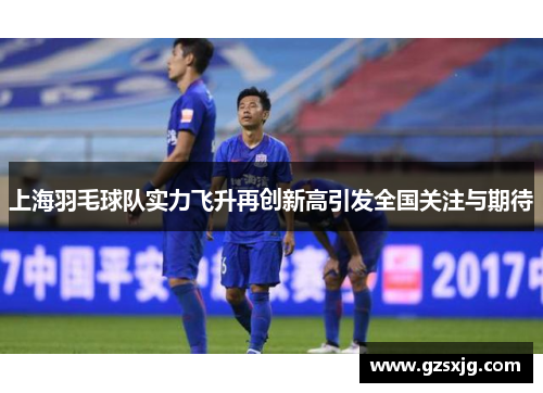 上海羽毛球队实力飞升再创新高引发全国关注与期待