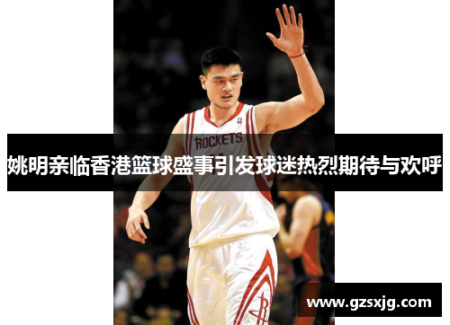 姚明亲临香港篮球盛事引发球迷热烈期待与欢呼