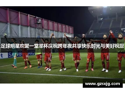 足球明星欢聚一堂举杯庆祝跨年夜共享快乐时光与美好祝愿
